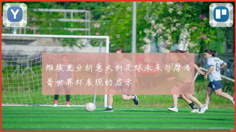 维埃里分析意大利足球未来与摩洛哥世界杯表现的启示