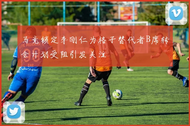 马竞锁定李刚仁为格子替代者B席转会计划受阻引发关注