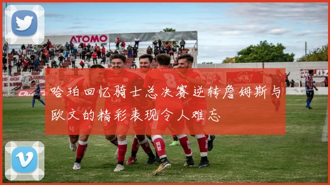 哈珀回忆骑士总决赛逆转詹姆斯与欧文的精彩表现令人难忘