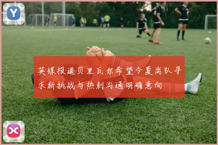 英媒报道贝里瓦尔希望今夏离队寻求新挑战与热刺沟通明确意向