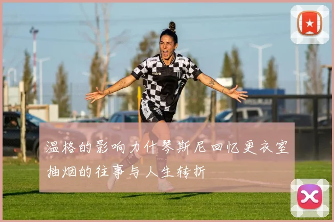 温格的影响力什琴斯尼回忆更衣室抽烟的往事与人生转折