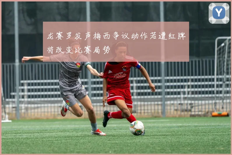 龙赛罗发声梅西争议动作若遭红牌将改变比赛局势